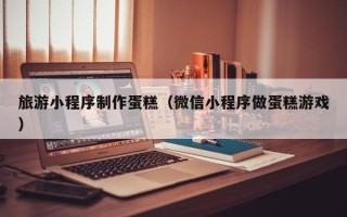 平凉旅游小程序制作蛋糕（微信小程序做蛋糕游戏）